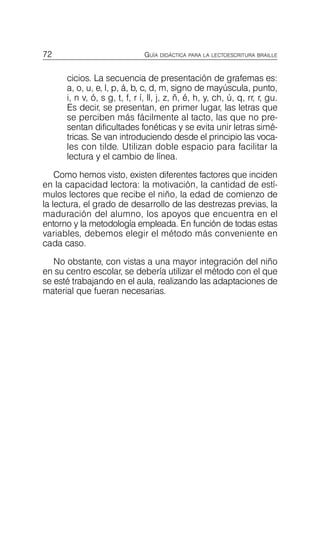 72 GUÍA DIDÁCTICA PARA LA LECTOESCRITURA BRAILLE
cicios. La secuencia de presentación de grafemas es:
a, o, u, e, l, p, á, b, c, d, m, signo de mayúscula, punto,
i, n v, ó, s g, t, f, r í, ll, j, z, ñ, é, h, y, ch, ú, q, rr, r, gu.
Es decir, se presentan, en primer lugar, las letras que
se perciben más fácilmente al tacto, las que no pre­
sentan dificultades fonéticas y se evita unir letras simé­
tricas. Se van introduciendo desde el principio las voca­
les con tilde. Utilizan doble espacio para facilitar la
lectura y el cambio de línea.
Como hemos visto, existen diferentes factores que inciden
en la capacidad lectora: la motivación, la cantidad de estí­
mulos lectores que recibe el niño, la edad de comienzo de
la lectura, el grado de desarrollo de las destrezas previas, la
maduración del alumno, los apoyos que encuentra en el
entorno y la metodología empleada. En función de todas estas
variables, debemos elegir el método más conveniente en
cada caso.
No obstante, con vistas a una mayor integración del niño
en su centro escolar, se debería utilizar el método con el que
se esté trabajando en el aula, realizando las adaptaciones de
material que fueran necesarias.
 