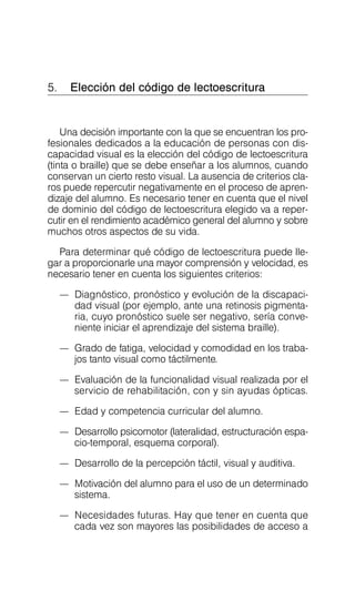 5. Elección del código de lectoescritura

Una decisión importante con la que se encuentran los pro­
fesionales dedicados a la educación de personas con dis­
capacidad visual es la elección del código de lectoescritura
(tinta o braille) que se debe enseñar a los alumnos, cuando
conservan un cierto resto visual. La ausencia de criterios cla­
ros puede repercutir negativamente en el proceso de apren­
dizaje del alumno. Es necesario tener en cuenta que el nivel
de dominio del código de lectoescritura elegido va a reper­
cutir en el rendimiento académico general del alumno y sobre
muchos otros aspectos de su vida.
Para determinar qué código de lectoescritura puede lle­
gar a proporcionarle una mayor comprensión y velocidad, es
necesario tener en cuenta los siguientes criterios:
—	 Diagnóstico, pronóstico y evolución de la discapaci­
dad visual (por ejemplo, ante una retinosis pigmenta­
ria, cuyo pronóstico suele ser negativo, sería conve­
niente iniciar el aprendizaje del sistema braille).
—	 Grado de fatiga, velocidad y comodidad en los traba­
jos tanto visual como táctilmente.
—	 Evaluación de la funcionalidad visual realizada por el
servicio de rehabilitación, con y sin ayudas ópticas.
—	 Edad y competencia curricular del alumno.
—	 Desarrollo psicomotor (lateralidad, estructuración espa-
cio-temporal, esquema corporal).
—	 Desarrollo de la percepción táctil, visual y auditiva.
—	 Motivación del alumno para el uso de un determinado
sistema.
—	 Necesidades futuras. Hay que tener en cuenta que
cada vez son mayores las posibilidades de acceso a
 