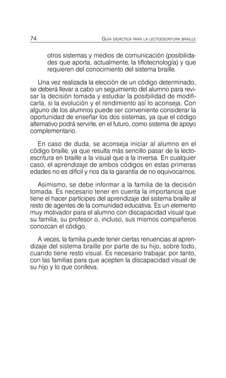74 GUÍA DIDÁCTICA PARA LA LECTOESCRITURA BRAILLE
otros sistemas y medios de comunicación (posibilida­
des que aporta, actualmente, la tiflotecnología) y que
requieren del conocimiento del sistema braille.
Una vez realizada la elección de un código determinado,
se deberá llevar a cabo un seguimiento del alumno para revi­
sar la decisión tomada y estudiar la posibilidad de modifi­
carla, si la evolución y el rendimiento así lo aconseja. Con
alguno de los alumnos puede ser conveniente considerar la
oportunidad de enseñar los dos sistemas, ya que el código
alternativo podrá servirle, en el futuro, como sistema de apoyo
complementario.
En caso de duda, se aconseja iniciar al alumno en el
código braille, ya que resulta más sencillo pasar de la lecto­
escritura en braille a la visual que a la inversa. En cualquier
caso, el aprendizaje de ambos códigos en estas primeras
edades no es difícil y nos da la garantía de no equivocarnos.
Asimismo, se debe informar a la familia de la decisión
tomada. Es necesario tener en cuenta la importancia que
tiene el hacer partícipes del aprendizaje del sistema braille al
resto de agentes de la comunidad educativa. Es un elemento
muy motivador para el alumno con discapacidad visual que
su familia, su profesor o, incluso, sus mismos compañeros
conozcan el código.
A veces, la familia puede tener ciertas renuencias al apren­
dizaje del sistema braille por parte de su hijo, sobre todo,
cuando tiene resto visual. Es necesario trabajar, por tanto,
con las familias para que acepten la discapacidad visual de
su hijo y lo que conlleva.
 