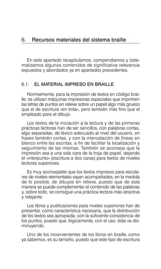 6. Recursos materiales del sistema braille

En este apartado recapitulamos, compendiamos y siste­
matizamos algunos contenidos de significativa relevancia
expuestos y abordados ya en apartados precedentes.
6.1. EL MATERIAL IMPRESO EN BRAILLE
Normalmente, para la impresión de textos en código brai­
lle, se utilizan máquinas impresoras especiales que imprimen
las letras de puntos en relieve sobre un papel algo más grueso
que el de escritura «en tinta», pero también más fino que el
empleado para el dibujo.
Los textos de la iniciación a la lectura y de las primeras
prácticas lectoras han de ser sencillos, con palabras cortas,
algo separadas, de léxico adecuado al nivel del usuario, en
frases también cortas, y con la intercalación de líneas en
blanco entre las escritas, a fin de facilitar la localización y
seguimiento de las mismas. También se aconseja que la
impresión sea a una sola cara de la hoja de papel, dejando
el «interpunto» (escritura a dos caras) para textos de niveles
lectores superiores.
Es muy aconsejable que los textos impresos para escola­
res de niveles elementales vayan acompañados, en la medida
de lo posible, de dibujos en relieve, puesto que de esta
manera se puede complementar el contenido de las palabras
y, sobre todo, se consigue una práctica lectora más atractiva
y relajante.
Los libros y publicaciones para niveles superiores han de
presentar, como característica necesaria, que la distribución
de los textos sea apropiada, con la suficiente consistencia de
los puntos, puesto que, lógicamente, con el uso, ésta va dis­
minuyendo.
Uno de los inconvenientes de los libros en braille, como
ya sabemos, es su tamaño, puesto que este tipo de escritura
 