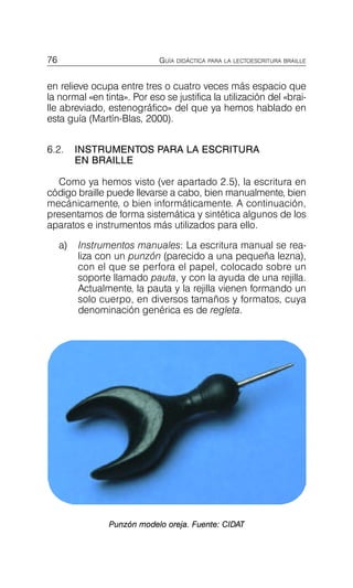 76 GUÍA DIDÁCTICA PARA LA LECTOESCRITURA BRAILLE
en relieve ocupa entre tres o cuatro veces más espacio que
la normal «en tinta». Por eso se justifica la utilización del «brai­
lle abreviado, estenográfico» del que ya hemos hablado en
esta guía (Martín-Blas, 2000).
6.2.	 INSTRUMENTOS PARA LA ESCRITURA
EN BRAILLE
Como ya hemos visto (ver apartado 2.5), la escritura en
código braille puede llevarse a cabo, bien manualmente, bien
mecánicamente, o bien informáticamente. A continuación,
presentamos de forma sistemática y sintética algunos de los
aparatos e instrumentos más utilizados para ello.
a)	 Instrumentos manuales: La escritura manual se rea­
liza con un punzón (parecido a una pequeña lezna),
con el que se perfora el papel, colocado sobre un
soporte llamado pauta, y con la ayuda de una rejilla.
Actualmente, la pauta y la rejilla vienen formando un
solo cuerpo, en diversos tamaños y formatos, cuya
denominación genérica es de regleta.
Punzón modelo oreja. Fuente: CIDAT
 