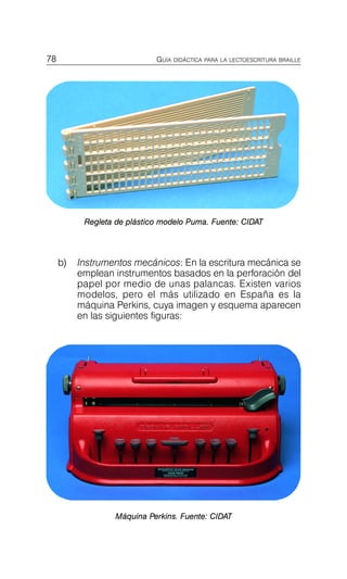 78 GUÍA DIDÁCTICA PARA LA LECTOESCRITURA BRAILLE
Regleta de plástico modelo Puma. Fuente: CIDAT
b)	 Instrumentos mecánicos: En la escritura mecánica se
emplean instrumentos basados en la perforación del
papel por medio de unas palancas. Existen varios
modelos, pero el más utilizado en España es la
máquina Perkins, cuya imagen y esquema aparecen
en las siguientes figuras:
Máquina Perkins. Fuente: CIDAT
 