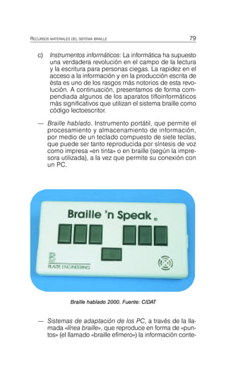 c) Instrumentos informáticos: La informática ha supuesto
una verdadera revolución en el campo de la lectura
y la escritura para personas ciegas. La rapidez en el
acceso a la información y en la producción escrita de
ésta es uno de los rasgos más notorios de esta revo-
lución. A continuación, presentamos de forma com-
pendiada algunos de los aparatos tifloinformáticos
más significativos que utilizan el sistema braille como
código lectoescritor.
— Braille hablado. Instrumento portátil, que permite el
procesamiento y almacenamiento de información,
por medio de un teclado compuesto de siete teclas,
que puede ser tanto reproducida por síntesis de voz
como impresa «en tinta» o en braille (según la impre-
sora utilizada), a la vez que permite su conexión con
un PC.
RECURSOS MATERIALES DEL SISTEMA BRAILLE 79
Instrumentos electrón
y acceso a la info
Braille hablado 2000. Fuente: CIDAT
— Sistemas de adaptación de los PC, a través de la lla-
mada «línea braille», que reproduce en forma de «pun-
tos» (el llamado «braille efímero») la información conte-
 