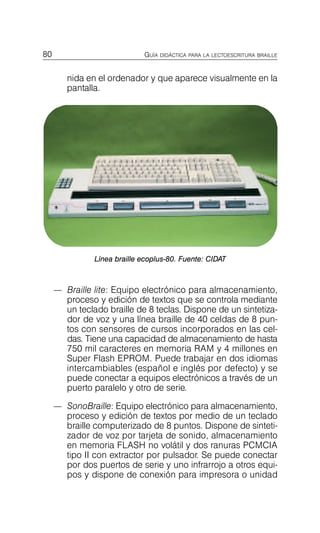 80 GUÍA DIDÁCTICA PARA LA LECTOESCRITURA BRAILLE
nida en el ordenador y que aparece visualmente en la
pantalla.
Línea braille ecoplus-80. Fuente: CIDAT
—	 Braille lite: Equipo electrónico para almacenamiento,
proceso y edición de textos que se controla mediante
un teclado braille de 8 teclas. Dispone de un sintetiza­
dor de voz y una línea braille de 40 celdas de 8 pun­
tos con sensores de cursos incorporados en las cel­
das. Tiene una capacidad de almacenamiento de hasta
750 mil caracteres en memoria RAM y 4 millones en
Super Flash EPROM. Puede trabajar en dos idiomas
intercambiables (español e inglés por defecto) y se
puede conectar a equipos electrónicos a través de un
puerto paralelo y otro de serie.
—	 SonoBraille: Equipo electrónico para almacenamiento,
proceso y edición de textos por medio de un teclado
braille computerizado de 8 puntos. Dispone de sinteti­
zador de voz por tarjeta de sonido, almacenamiento
en memoria FLASH no volátil y dos ranuras PCMCIA
tipo II con extractor por pulsador. Se puede conectar
por dos puertos de serie y uno infrarrojo a otros equi­
pos y dispone de conexión para impresora o unidad
 