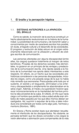 1. El braille y la percepción háptica

1.1.	 SISTEMAS ANTERIORES A LA APARICIÓN
DEL BRAILLE
Como es sabido, la invención de la escritura constituyó un
hecho absolutamente revolucionario en la historia de la huma­
nidad. La posibilidad de comunicarse y de transmitir saber y
conocimientos por medio de caracteres escritos hizo posible,
sin duda, el legado cultural y el desarrollo de las sociedades.
El progreso y evolución de éstas estuvo en el origen estre­
chamente relacionado con la utilización y difusión de códi­
gos escritos de comunicación.
Las personas afectadas por alguna discapacidad (entre
ellas, los ciegos) quedaron totalmente al margen de estos
beneficios. Privadas de los derechos sociales más elemen­
tales, no gozaron en un principio de las ventajas y prestacio­
nes de la comunicación escrita. Una rápida ojeada a la his­
toria de la humanidad nos aporta datos interesantes a este
respecto. En efecto, es un hecho que las sociedades pre­
históricas consideraron a las personas discapacitadas, inclui­
dos los ciegos, como una pesada carga de la que no había
más remedio que exonerarse. Preocupadas ante todo por el
sustento, el vestido y el resguardo, eliminaban a los enfer­
mos y discapacitados o simplemente los abandonaban en la
selva virgen. Además, el miedo y la superstición hicieron apa­
recer inconscientemente en la mentalidad del hombre primi­
tivo la idea ancestral de la culpa. En efecto, el niño que nacía
ciego o el hombre que perdía la vista a edad adulta eran sím­
bolos de males pasados por los que ellos mismos debían ser
castigados. Así, suprimir o expulsar de la tribu a tales indivi­
duos era considerado por todos como algo justo, hermoso y
meritorio (Montoro, 1991).
En Grecia y Roma existían leyes que alentaban resuelta­
mente el infanticidio de los discapacitados. No obstante, se
pensaba también que los dioses concedían a los ciegos la
visión alternativa o adivinación para compensarles de la vista
 