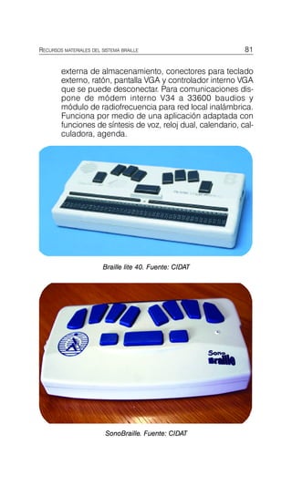 externa de almacenamiento, conectores para teclado
externo, ratón, pantalla VGA y controlador interno VGA
que se puede desconectar. Para comunicaciones dis-
pone de módem interno V34 a 33600 baudios y
módulo de radiofrecuencia para red local inalámbrica.
Funciona por medio de una aplicación adaptada con
funciones de síntesis de voz, reloj dual, calendario, cal-
culadora, agenda.
RECURSOS MATERIALES DEL SISTEMA BRAILLE 81
Instrumentos electrónicos de lectura
y acceso a la información
Braille lite 40. Fuente: CIDAT
SonoBraille. Fuente: CIDAT
 