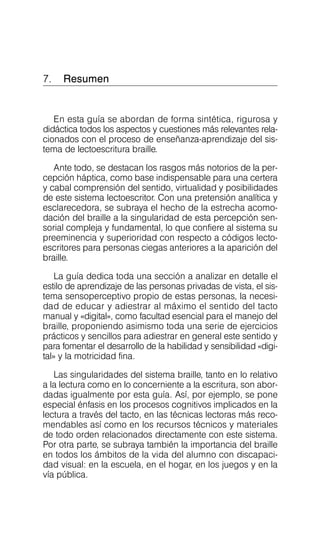 7. Resumen

En esta guía se abordan de forma sintética, rigurosa y
didáctica todos los aspectos y cuestiones más relevantes rela­
cionados con el proceso de enseñanza-aprendizaje del sis­
tema de lectoescritura braille.
Ante todo, se destacan los rasgos más notorios de la per­
cepción háptica, como base indispensable para una certera
y cabal comprensión del sentido, virtualidad y posibilidades
de este sistema lectoescritor. Con una pretensión analítica y
esclarecedora, se subraya el hecho de la estrecha acomo­
dación del braille a la singularidad de esta percepción sen­
sorial compleja y fundamental, lo que confiere al sistema su
preeminencia y superioridad con respecto a códigos lecto­
escritores para personas ciegas anteriores a la aparición del
braille.
La guía dedica toda una sección a analizar en detalle el
estilo de aprendizaje de las personas privadas de vista, el sis­
tema sensoperceptivo propio de estas personas, la necesi­
dad de educar y adiestrar al máximo el sentido del tacto
manual y «digital», como facultad esencial para el manejo del
braille, proponiendo asimismo toda una serie de ejercicios
prácticos y sencillos para adiestrar en general este sentido y
para fomentar el desarrollo de la habilidad y sensibilidad «digi­
tal» y la motricidad fina.
Las singularidades del sistema braille, tanto en lo relativo
a la lectura como en lo concerniente a la escritura, son abor­
dadas igualmente por esta guía. Así, por ejemplo, se pone
especial énfasis en los procesos cognitivos implicados en la
lectura a través del tacto, en las técnicas lectoras más reco­
mendables así como en los recursos técnicos y materiales
de todo orden relacionados directamente con este sistema.
Por otra parte, se subraya también la importancia del braille
en todos los ámbitos de la vida del alumno con discapaci­
dad visual: en la escuela, en el hogar, en los juegos y en la
vía pública.
 