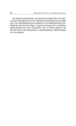 84 GUÍA DIDÁCTICA PARA LA LECTOESCRITURA BRAILLE
Se dedica igualmente una atención preferente a la des­
cripción de algunos de los métodos de lectoescritura braille
que han demostrado gran eficacia en el adiestramiento lec­
toescritor del alumno ciego. La guía concluye con una biblio­
grafía selecta en torno al braille y con un breve glosario de
los términos más frecuentes y representativos relacionados
con el sistema.
 