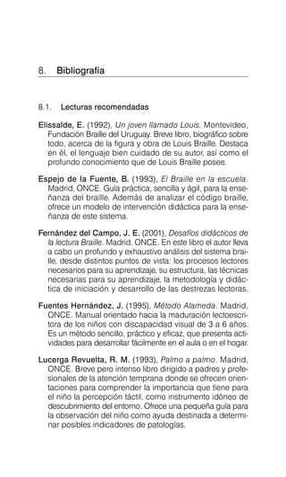 8. Bibliografía

8.1. Lecturas recomendadas
Elissalde, E. (1992), Un joven llamado Louis. Montevideo,
Fundación Braille del Uruguay. Breve libro, biográfico sobre
todo, acerca de la figura y obra de Louis Braille. Destaca
en él, el lenguaje bien cuidado de su autor, así como el
profundo conocimiento que de Louis Braille posee.
Espejo de la Fuente, B. (1993), El Braille en la escuela.
Madrid, ONCE. Guía práctica, sencilla y ágil, para la ense­
ñanza del braille. Además de analizar el código braille,
ofrece un modelo de intervención didáctica para la ense­
ñanza de este sistema.
Fernández del Campo, J. E. (2001), Desafíos didácticos de
la lectura Braille. Madrid. ONCE. En este libro el autor lleva
a cabo un profundo y exhaustivo análisis del sistema brai­
lle, desde distintos puntos de vista: los procesos lectores
necesarios para su aprendizaje, su estructura, las técnicas
necesarias para su aprendizaje, la metodología y didác­
tica de iniciación y desarrollo de las destrezas lectoras.
Fuentes Hernández, J. (1995), Método Alameda. Madrid,
ONCE. Manual orientado hacia la maduración lectoescri­
tora de los niños con discapacidad visual de 3 a 6 años.
Es un método sencillo, práctico y eficaz, que presenta acti­
vidades para desarrollar fácilmente en el aula o en el hogar.
Lucerga Revuelta, R. M. (1993), Palmo a palmo. Madrid,
ONCE. Breve pero intenso libro dirigido a padres y profe­
sionales de la atención temprana donde se ofrecen orien­
taciones para comprender la importancia que tiene para
el niño la percepción táctil, como instrumento idóneo de
descubrimiento del entorno. Ofrece una pequeña guía para
la observación del niño como ayuda destinada a determi­
nar posibles indicadores de patologías.
 