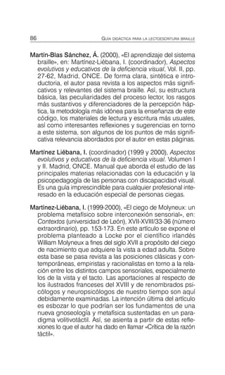 86 GUÍA DIDÁCTICA PARA LA LECTOESCRITURA BRAILLE
Martín-Blas Sánchez, Á. (2000), «El aprendizaje del sistema
braille», en: Martínez-Liébana, I. (coordinador), Aspectos
evolutivos y educativos de la deficiencia visual, Vol. II, pp.
27-62, Madrid, ONCE. De forma clara, sintética e intro­
ductoria, el autor pasa revista a los aspectos más signifi­
cativos y relevantes del sistema braille. Así, su estructura
básica, las peculiaridades del proceso lector, los rasgos
más sustantivos y diferenciadores de la percepción háp­
tica, la metodología más idónea para la enseñanza de este
código, los materiales de lectura y escritura más usuales,
así como interesantes reflexiones y sugerencias en torno
a este sistema, son algunos de los puntos de más signifi­
cativa relevancia abordados por el autor en estas páginas.
Martínez Liébana, I. (coordinador) (1999 y 2000), Aspectos
evolutivos y educativos de la deficiencia visual. Volumen I
y II. Madrid, ONCE. Manual que aborda el estudio de las
principales materias relacionadas con la educación y la
psicopedagogía de las personas con discapacidad visual.
Es una guía imprescindible para cualquier profesional inte­
resado en la educación especial de personas ciegas.
Martínez-Liébana, I. (1999-2000), «El ciego de Molyneux: un
problema metafísico sobre interconexión sensorial», en:
Contextos (universidad de León), XVII-XVIII/33-36 (número
extraordinario), pp. 153-173. En este artículo se expone el
problema planteado a Locke por el científico irlandés
William Molyneux a fines del siglo XVII a propósito del ciego
de nacimiento que adquiere la vista a edad adulta. Sobre
esta base se pasa revista a las posiciones clásicas y con­
temporáneas, empiristas y racionalistas en torno a la rela­
ción entre los distintos campos sensoriales, especialmente
los de la vista y el tacto. Las aportaciones al respecto de
los ilustrados franceses del XVIII y de renombrados psi­
cólogos y neuropsicólogos de nuestro tiempo son aquí
debidamente examinadas. La intención última del artículo
es esbozar lo que podrían ser los fundamentos de una
nueva gnoseología y metafísica sustentadas en un para­
digma volitivotáctil. Así, se asienta a partir de estas refle­
xiones lo que el autor ha dado en llamar «Crítica de la razón
táctil».
 