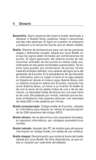 9. Glosario

Bastardilla: Signo especial del sistema braille destinado a
destacar o resaltar letras, palabras, frases o secuencias
escritas más extensas. El signo en cuestión se antepone
y postpone a la secuencia escrita que se desea resaltar.
Braille: Sistema de lectoescritura para uso de las personas
ciegas y deficientes visuales, ideado por Louis Braille, en
el que los signos están formados por combinaciones de
puntos. El signo generador del sistema consta de dos
columnas verticales de tres puntos en relieve cada una,
ordenados en tres pares horizontales superpuestos. Tal sis­
tema hace posible, por combinación de puntos, formar
hasta 63 símbolos distintos. Una variante del signo es la del
generador de 8 puntos. En la actualidad es de uso frecuente
en informática, pero su origen lo tiene en el siglo pasado
en España en donde el músico ciego Gabriel Abreu creó
un sistema musical en relieve con 8 puntos, conocido hoy
como Sistema Abreu, en honor a su inventor. El braille se
lee con la yema de los dedos índice de una o de las dos
manos. La velocidad media de lectura con una sola mano
es de unas 104 palabras por minuto, mientras que los lec­
tores ambidextros más expertos alcanzan una velocidad
de hasta 200 o más palabras por minuto.
Braille computerizado: Código braille de 8 puntos, utilizado
en informática para obtener en relieve la representación
de los 256 caracteres del código ASCII.
Braille efímero: Así se denomina a los caracteres formados,
en aparatos informáticos, por vástagos piezoeléctricos
móviles.
Braille hablado: Aparato tipo PC de bolsillo para almacenar
información en código braille, con salida de voz sintética.
Braille integral: Denominación que recibe la forma del braille
ideada por Louis Braille. No tiene abreviaturas, ya que uti­
liza un carácter por cada letra del alfabeto.
 