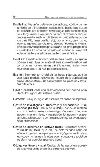 90 GUÍA DIDÁCTICA PARA LA LECTOESCRITURA BRAILLE
Braille lite: Pequeño ordenador portátil cuyo código de tra­
tamiento de la información es el sistema braille, que puede
ser utilizado por personas sordociegas con buen manejo
de la lengua oral. Está diseñado para el almacenamiento,
procesamiento y edición de textos, y como sintetizador de
voz para PC, línea braille, reloj, cronómetro, calendario,
alarma, agenda, calculadora, etcétera. Permite la instala­
ción de software externo para dotarle de otros programas
y utilidades. La entrada de datos se efectúa a través del
teclado braille y la salida en braille o voz sintética.
Braillista: Experto conocedor del sistema braille y su aplica­
ción en la escritura del material literario y matemático, así
como de las nomenclaturas científicas y musicales. Nor­
malmente son, a su vez, personas ciegas.
Braillón: Nombre comercial de las hojas plásticas que se
usan para producir relieves por medio de la duplicadora
braille «Thermoform». Se comercializa en grosores y tama­
ños diferentes.
Cajetín (celdilla): cada uno de los espacios de 6 puntos, para
ubicar los signos del sistema braille.
Carácter: Cualquier signo de escritura manual o de imprenta.
Centro de Investigación, Desarrollo y Aplicaciones Tiflo­
técnicas (CIDAT): Centro de la ONCE donde se realizan
y coordinan las tareas de investigación, desarrollo, eva­
luación, mantenimiento y reparación, formación y aseso­
ramiento, producción y comercialización de las ayudas téc­
nicas tiflotécnicas.
Centro de Recursos Educativos (CRE). Estructura organi­
zativa de la ONCE que, en una determinada zona de
influencia, provee apoyos psicopedagógicos, materiales,
técnicos y humanos a la integración educativa y social de
los alumnos con discapacidad visual.
Código «en tinta» o visual: Código de lectoescritura accesi­
ble a la vista utilizado por las personas que ven.
 