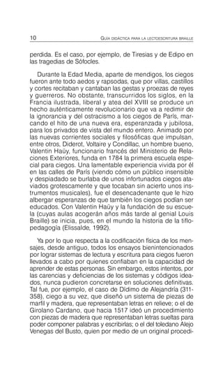 10 GUÍA DIDÁCTICA PARA LA LECTOESCRITURA BRAILLE
perdida. Es el caso, por ejemplo, de Tiresias y de Edipo en
las tragedias de Sófocles.
Durante la Edad Media, aparte de mendigos, los ciegos
fueron ante todo aedos y rapsodas, que por villas, castillos
y cortes recitaban y cantaban las gestas y proezas de reyes
y guerreros. No obstante, transcurridos los siglos, en la
Francia ilustrada, liberal y atea del XVIII se produce un
hecho auténticamente revolucionario que va a redimir de
la ignorancia y del ostracismo a los ciegos de París, mar­
cando el hito de una nueva era, esperanzada y jubilosa,
para los privados de vista del mundo entero. Animado por
las nuevas corrientes sociales y filosóficas que impulsan,
entre otros, Diderot, Voltaire y Condillac, un hombre bueno,
Valentin Haüy, funcionario francés del Ministerio de Rela­
ciones Exteriores, funda en 1784 la primera escuela espe­
cial para ciegos. Una lamentable experiencia vivida por él
en las calles de París (viendo cómo un público insensible
y despiadado se burlaba de unos infortunados ciegos ata­
viados grotescamente y que tocaban sin acierto unos ins­
trumentos musicales), fue el desencadenante que le hizo
albergar esperanzas de que también los ciegos podían ser
educados. Con Valentin Haüy y la fundación de su escue­
la (cuyas aulas acogerán años más tarde al genial Louis
Braille) se inicia, pues, en el mundo la historia de la tiflo­
pedagogía (Elissalde, 1992).
Ya por lo que respecta a la codificación física de los men­
sajes, desde antiguo, todos los ensayos bienintencionados
por lograr sistemas de lectura y escritura para ciegos fueron
llevados a cabo por quienes confiaban en la capacidad de
aprender de estas personas. Sin embargo, estos intentos, por
las carencias y deficiencias de los sistemas y códigos idea­
dos, nunca pudieron concretarse en soluciones definitivas.
Tal fue, por ejemplo, el caso de Dídimo de Alejandría (311­
358), ciego a su vez, que diseñó un sistema de piezas de
marfil y madera, que representaban letras en relieve; o el de
Girolano Cardano, que hacia 1517 ideó un procedimiento
con piezas de madera que representaban letras sueltas para
poder componer palabras y escribirlas; o el del toledano Alejo
Venegas del Busto, quien por medio de un original procedi­
 
