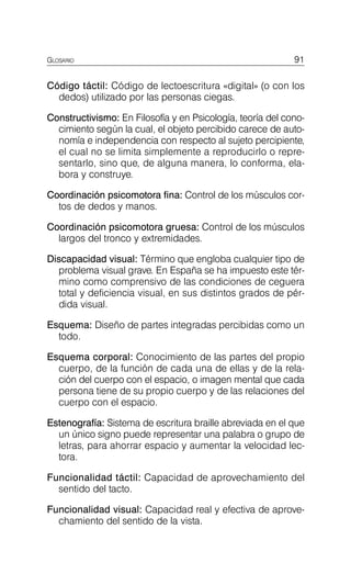 GLOSARIO 91
Código táctil: Código de lectoescritura «digital» (o con los
dedos) utilizado por las personas ciegas.
Constructivismo: En Filosofía y en Psicología, teoría del cono­
cimiento según la cual, el objeto percibido carece de auto­
nomía e independencia con respecto al sujeto percipiente,
el cual no se limita simplemente a reproducirlo o repre­
sentarlo, sino que, de alguna manera, lo conforma, ela­
bora y construye.
Coordinación psicomotora fina: Control de los músculos cor­
tos de dedos y manos.
Coordinación psicomotora gruesa: Control de los músculos
largos del tronco y extremidades.
Discapacidad visual: Término que engloba cualquier tipo de
problema visual grave. En España se ha impuesto este tér­
mino como comprensivo de las condiciones de ceguera
total y deficiencia visual, en sus distintos grados de pér­
dida visual.
Esquema: Diseño de partes integradas percibidas como un
todo.
Esquema corporal: Conocimiento de las partes del propio
cuerpo, de la función de cada una de ellas y de la rela­
ción del cuerpo con el espacio, o imagen mental que cada
persona tiene de su propio cuerpo y de las relaciones del
cuerpo con el espacio.
Estenografía: Sistema de escritura braille abreviada en el que
un único signo puede representar una palabra o grupo de
letras, para ahorrar espacio y aumentar la velocidad lec­
tora.
Funcionalidad táctil: Capacidad de aprovechamiento del
sentido del tacto.
Funcionalidad visual: Capacidad real y efectiva de aprove­
chamiento del sentido de la vista.
 