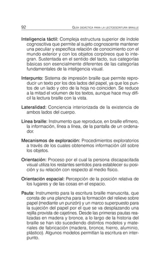 92 GUÍA DIDÁCTICA PARA LA LECTOESCRITURA BRAILLE
Inteligencia táctil: Compleja estructura superior de índole
cognoscitiva que permite al sujeto cognoscente mantener
una peculiar y específica relación de conocimiento con el
mundo exterior y con los objetos corpóreos que lo inte­
gran. Sustentada en el sentido del tacto, sus categorías
básicas son esencialmente diferentes de las categorías
fundamentales de la inteligencia visual.
Interpunto: Sistema de impresión braille que permite repro­
ducir un texto por los dos lados del papel, ya que los pun­
tos de un lado y otro de la hoja no coinciden. Se reduce
a la mitad el volumen de los textos, aunque hace muy difí­
cil la lectura braille con la vista.
Lateralidad: Conciencia interiorizada de la existencia de
ambos lados del cuerpo.
Línea braille: Instrumento que reproduce, en braille efímero,
la información, línea a línea, de la pantalla de un ordena­
dor.
Mecanismos de exploración: Procedimientos exploratorios
a través de los cuales obtenemos información útil sobre
los objetos.
Orientación: Proceso por el cual la persona discapacitada
visual utiliza los restantes sentidos para establecer su posi­
ción y su relación con respecto al medio físico.
Orientación espacial: Percepción de la posición relativa de
los lugares y de las cosas en el espacio.
Pauta: Instrumento para la escritura braille manuscrita, que
consta de una plancha para la formación del relieve sobre
papel (mediante un punzón) y un marco superpuesto para
la sujeción del papel por el que se va desplazando una
rejilla provista de cajetines. Desde las primeras pautas rea­
lizadas en madera y bronce, a lo largo de la historia del
braille se han ido sucediendo distintos modelos y mate­
riales de fabricación (madera, bronce, hierro, aluminio,
plástico). Algunos modelos permitían la escritura en inter­
punto.
 