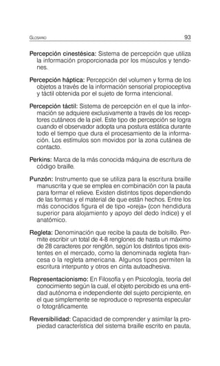 GLOSARIO 93
Percepción cinestésica: Sistema de percepción que utiliza
la información proporcionada por los músculos y tendo­
nes.
Percepción háptica: Percepción del volumen y forma de los
objetos a través de la información sensorial propioceptiva
y táctil obtenida por el sujeto de forma intencional.
Percepción táctil: Sistema de percepción en el que la infor­
mación se adquiere exclusivamente a través de los recep­
tores cutáneos de la piel. Este tipo de percepción se logra
cuando el observador adopta una postura estática durante
todo el tiempo que dura el procesamiento de la informa­
ción. Los estímulos son movidos por la zona cutánea de
contacto.
Perkins: Marca de la más conocida máquina de escritura de
código braille.
Punzón: Instrumento que se utiliza para la escritura braille
manuscrita y que se emplea en combinación con la pauta
para formar el relieve. Existen distintos tipos dependiendo
de las formas y el material de que están hechos. Entre los
más conocidos figura el de tipo «oreja» (con hendidura
superior para alojamiento y apoyo del dedo índice) y el
anatómico.
Regleta: Denominación que recibe la pauta de bolsillo. Per­
mite escribir un total de 4-8 renglones de hasta un máximo
de 28 caracteres por renglón, según los distintos tipos exis­
tentes en el mercado, como la denominada regleta fran­
cesa o la regleta americana. Algunos tipos permiten la
escritura interpunto y otros en cinta autoadhesiva.
Representacionismo: En Filosofía y en Psicología, teoría del
conocimiento según la cual, el objeto percibido es una enti­
dad autónoma e independiente del sujeto percipiente, en
el que simplemente se reproduce o representa especular
o fotográficamente.
Reversibilidad: Capacidad de comprender y asimilar la pro­
piedad característica del sistema braille escrito en pauta,
 