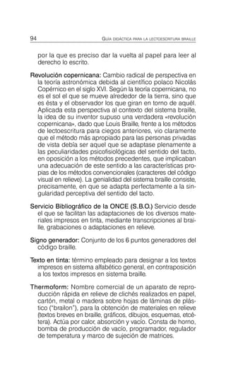 94 GUÍA DIDÁCTICA PARA LA LECTOESCRITURA BRAILLE
por la que es preciso dar la vuelta al papel para leer al
derecho lo escrito.
Revolución copernicana: Cambio radical de perspectiva en
la teoría astronómica debida al científico polaco Nicolás
Copérnico en el siglo XVI. Según la teoría copernicana, no
es el sol el que se mueve alrededor de la tierra, sino que
es ésta y el observador los que giran en torno de aquél.
Aplicada esta perspectiva al contexto del sistema braille,
la idea de su inventor supuso una verdadera «revolución
copernicana», dado que Louis Braille, frente a los métodos
de lectoescritura para ciegos anteriores, vio claramente
que el método más apropiado para las personas privadas
de vista debía ser aquel que se adaptase plenamente a
las peculiaridades psicofisiológicas del sentido del tacto,
en oposición a los métodos precedentes, que implicaban
una adecuación de este sentido a las características pro­
pias de los métodos convencionales (caracteres del código
visual en relieve). La genialidad del sistema braille consiste,
precisamente, en que se adapta perfectamente a la sin­
gularidad perceptiva del sentido del tacto.
Servicio Bibliográfico de la ONCE (S.B.O.) Servicio desde
el que se facilitan las adaptaciones de los diversos mate­
riales impresos en tinta, mediante transcripciones al brai­
lle, grabaciones o adaptaciones en relieve.
Signo generador: Conjunto de los 6 puntos generadores del
código braille.
Texto en tinta: término empleado para designar a los textos
impresos en sistema alfabético general, en contraposición
a los textos impresos en sistema braille.
Thermoform: Nombre comercial de un aparato de repro­
ducción rápida en relieve de clichés realizados en papel,
cartón, metal o madera sobre hojas de láminas de plás­
tico (“brailon”), para la obtención de materiales en relieve
(textos breves en braille, gráficos, dibujos, esquemas, etcé­
tera). Actúa por calor, absorción y vacío. Consta de horno,
bomba de producción de vacío, programador, regulador
de temperatura y marco de sujeción de matrices.
 