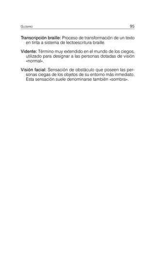 GLOSARIO 95
Transcripción braille: Proceso de transformación de un texto
en tinta a sistema de lectoescritura braille.
Vidente: Término muy extendido en el mundo de los ciegos,
utilizado para designar a las personas dotadas de visión
«normal».
Visión facial: Sensación de obstáculo que poseen las per­
sonas ciegas de los objetos de su entorno más inmediato.
Esta sensación suele denominarse también «sombra».
 