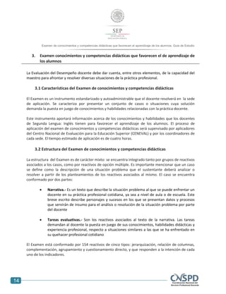 14
Examen de conocimientos y competencias didácticas que favorecen el aprendizaje de los alumnos. Guía de Estudio
3. Examen conocimientos y competencias didácticas que favorecen el de aprendizaje de
los alumnos
La Evaluación del Desempeño docente debe dar cuenta, entre otros elementos, de la capacidad del
maestro para afrontar y resolver diversas situaciones de la práctica profesional.
3.1 Características del Examen de conocimientos y competencias didácticas
El Examen es un instrumento estandarizado y autoadministrable que el docente resolverá en la sede
de aplicación. Se caracteriza por presentar un conjunto de casos o situaciones cuya solución
demanda la puesta en juego de conocimientos y habilidades relacionadas con la práctica docente.
Este instrumento aportará información acerca de los conocimientos y habilidades que los docentes
de Segunda Lengua: Inglés tienen para favorecer el aprendizaje de los alumnos. El proceso de
aplicación del examen de conocimientos y competencias didácticas será supervisado por aplicadores
del Centro Nacional de Evaluación para la Educación Superior (CENEVAL) y por los coordinadores de
cada sede. El tiempo estimado de aplicación es de cuatro horas.
3.2 Estructura del Examen de conocimientos y competencias didácticas
La estructura del Examen es de carácter mixto: se encuentra integrado tanto por grupos de reactivos
asociados a los casos, como por reactivos de opción múltiple. Es importante mencionar que un caso
se define como la descripción de una situación problema que el sustentante deberá analizar o
resolver a partir de los planteamientos de los reactivos asociados al mismo. El caso se encuentra
conformado por dos partes:
 Narrativa.- Es un texto que describe la situación problema al que se puede enfrentar un
docente en su práctica profesional cotidiana, ya sea a nivel de aula o de escuela. Este
breve escrito describe personajes y sucesos en los que se presentan datos y procesos
que servirán de insumo para el análisis o resolución de la situación problema por parte
del docente
 Tareas evaluativas.- Son los reactivos asociados al texto de la narrativa. Las tareas
demandan al docente la puesta en juego de sus conocimientos, habilidades didácticas y
experiencia profesional, respecto a situaciones similares a las que se ha enfrentado en
su quehacer profesional cotidiano
El Examen está conformado por 154 reactivos de cinco tipos: jerarquización, relación de columnas,
complementación, agrupamiento y cuestionamiento directo, y que responden a la intención de cada
uno de los indicadores.
 