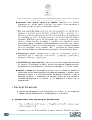 16
Examen de conocimientos y competencias didácticas que favorecen el aprendizaje de los alumnos. Guía de Estudio
 Identificar temas para el estudio y la reflexión. Identifique en el material
bibliográfico los capítulos, temas o subtemas relacionados con los parámetros e
indicadores del perfil, así como con los aspectos a evaluar
 Leer para comprender. Lea gradualmente los materiales de estudio, para ello realice
ejercicios de predicción a partir de títulos y subtítulos de libros y capítulos. Fije el
objetivo de cada lectura, por ejemplo, identificar las características de las situaciones
de aprendizaje que plantea a sus alumnos a partir del enfoque didáctico, emplear
estrategias didácticas para que los alumnos aprendan considerando lo que saben,
etcétera. Subraye las ideas principales y secundarias del material de estudio;
relacione las ideas principales de modo que pueda construir un texto coherente con
continuidad lógica. Realice ejercicios para expresar con pocas palabras lo sustancial
del texto; identifique y defina conceptos clave. Es importante que siempre realice
este tipo de actividades con el propósito de comprender el contenido de los textos
 Conocimientos previos. Cuando estudie utilice sus conocimientos previos y
relaciónelos con la información, esto facilitará la adquisición, asimilación y
comprensión de nuevos conocimientos
 Vinculación con la práctica docente. Relacione los conceptos, tesis y explicaciones de
los materiales de lectura con su práctica docente, recuerde que el Examen consistirá
en la solución de casos o situaciones vinculados con el trabajo en el aula y la escuela.
 Estudio en grupo. Esta modalidad de estudio tiene la ventaja de trabajar en
colaboración, lo cual resulta formativo: se comparten materiales, se despejan dudas
mediante el análisis y la discusión colectiva, se resuelven problemas y realizan
ejercicios en común. La comparación de diferentes puntos de vista estimula la
actividad metacognitiva de las personas, lo cual repercute en la mejora de sus
conocimientos
 Antes del día de la aplicación
 Cuando sea notificado de su participación para las etapas 3 y 4 del proceso de
evaluación tome nota de la sede, la fecha y horarios de la aplicación
 Consideraciones a tomar en cuenta el día de la aplicación
 Porte identificación oficial vigente con fotografía (credencial de elector, cédula
profesional, pasaporte)
 Llegue con una hora de anticipación a la sede de aplicación. Cerrada la puerta de
 