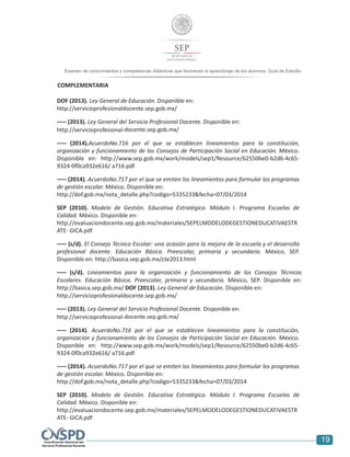 7
19
Examen de conocimientos y competencias didácticas que favorecen el aprendizaje de los alumnos. Guía de Estudio
alumnos. Guía de Estudio
COMPLEMENTARIA
DOF (2013). Ley General de Educación. Disponible en:
http://servicioprofesionaldocente.sep.gob.mx/
––– (2013). Ley General del Servicio Profesional Docente. Disponible en:
http://servicioprofesional-docente.sep.gob.mx/
––– (2014).AcuerdoNo.716 por el que se establecen lineamientos para la constitución,
organización y funcionamiento de los Consejos de Participación Social en Educación. México.
Disponible en: http://www.sep.gob.mx/work/models/sep1/Resource/62550be0-b2d6-4c65-
9324-0f0ca932e616/ a716.pdf
––– (2014). AcuerdoNo.717 por el que se emiten los lineamientos para formular los programas
de gestión escolar. México. Disponible en:
http://dof.gob.mx/nota_detalle.php?codigo=5335233&fecha=07/03/2014
SEP (2010). Modelo de Gestión. Educativa Estratégica. Módulo I. Programa Escuelas de
Calidad. México. Disponible en:
http://evaluaciondocente.sep.gob.mx/materiales/SEPELMODELODEGESTIONEDUCATIVAESTR
ATE- GICA.pdf
––– (s/d). El Consejo Técnico Escolar: una ocasión para la mejora de la escuela y el desarrollo
profesional docente. Educación Básica. Preescolar, primaria y secundaria. México, SEP.
Disponible en: http://basica.sep.gob.mx/cte2013.html
––– (s/d). Lineamientos para la organización y funcionamiento de los Consejos Técnicos
Escolares. Educación Básica. Preescolar, primaria y secundaria. México, SEP. Disponible en:
http://basica.sep.gob.mx/ DOF (2013). Ley General de Educación. Disponible en:
http://servicioprofesionaldocente.sep.gob.mx/
––– (2013). Ley General del Servicio Profesional Docente. Disponible en:
http://servicioprofesional-docente.sep.gob.mx/
––– (2014). AcuerdoNo.716 por el que se establecen lineamientos para la constitución,
organización y funcionamiento de los Consejos de Participación Social en Educación. México.
Disponible en: http://www.sep.gob.mx/work/models/sep1/Resource/62550be0-b2d6-4c65-
9324-0f0ca932e616/ a716.pdf
––– (2014). AcuerdoNo.717 por el que se emiten los lineamientos para formular los programas
de gestión escolar. México. Disponible en:
http://dof.gob.mx/nota_detalle.php?codigo=5335233&fecha=07/03/2014
SEP (2010). Modelo de Gestión. Educativa Estratégica. Módulo I. Programa Escuelas de
Calidad. México. Disponible en:
http://evaluaciondocente.sep.gob.mx/materiales/SEPELMODELODEGESTIONEDUCATIVAESTR
ATE- GICA.pdf
 