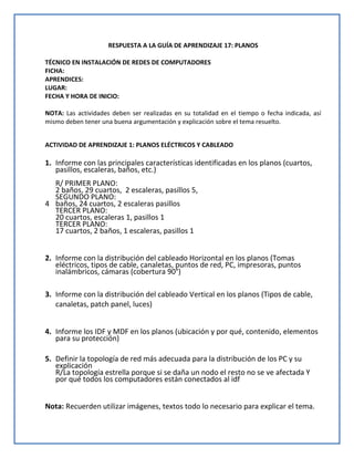 RESPUESTA A LA GUÍA DE APRENDIZAJE 17: PLANOS
TÉCNICO EN INSTALACIÓN DE REDES DE COMPUTADORES
FICHA:
APRENDICES:
LUGAR:
FECHA Y HORA DE INICIO:
NOTA: Las actividades deben ser realizadas en su totalidad en el tiempo o fecha indicada, así
mismo deben tener una buena argumentación y explicación sobre el tema resuelto.
ACTIVIDAD DE APRENDIZAJE 1: PLANOS ELÉCTRICOS Y CABLEADO
1. Informe con las principales características identificadas en los planos (cuartos,
pasillos, escaleras, baños, etc.)
R/ PRIMER PLANO:
2 baños, 29 cuartos, 2 escaleras, pasillos 5,
SEGUNDO PLANO:
4 baños, 24 cuartos, 2 escaleras pasillos
TERCER PLANO:
20 cuartos, escaleras 1, pasillos 1
TERCER PLANO:
17 cuartos, 2 baños, 1 escaleras, pasillos 1
2. Informe con la distribución del cableado Horizontal en los planos (Tomas
eléctricos, tipos de cable, canaletas, puntos de red, PC, impresoras, puntos
inalámbricos, cámaras (cobertura 90°)
3. Informe con la distribución del cableado Vertical en los planos (Tipos de cable,
canaletas, patch panel, luces)
4. Informe los IDF y MDF en los planos (ubicación y por qué, contenido, elementos
para su protección)
5. Definir la topología de red más adecuada para la distribución de los PC y su
explicación
R/La topología estrella porque si se daña un nodo el resto no se ve afectada Y
por qué todos los computadores están conectados al idf
Nota: Recuerden utilizar imágenes, textos todo lo necesario para explicar el tema.
 