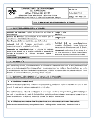 SERVICIO NACIONAL DE APRENDIZAJE SENA
GUÍA DE APRENDIZAJE
SISTEMA INTEGRADO DE GESTIÓN
Proceso Gestión de la Formación Profesional Integral
Procedimiento Ejecución de la Formación Profesional Integral
Versión: 01
Fecha: 01/04/2013
Código: F004-P006-GFPI
Una red de computadoras, también llamada red de ordenadores, red de comunicaciones de datos o red informática,
es un conjunto de equipos informáticos y software conectados entre sí por medio de dispositivos físicos que envían
y reciben impulsos eléctricos, ondas electromagnéticas o cualquier otro medio para el transporte de datos, con la
finalidad de compartir información, recursos y ofrecer servicios.
3.1 Actividades de Reflexión inicial.
Mediante el trabajo colaborativo, conformar equipos de trabajo, donde cada equipo va a escribir una lluvia de ideas
a partir de las pregunta o situaciones que plante el instructor.
Una vez finalizada esta actividad, un integrante de cada equipo socializa el trabajo realizado, y al mismo tiempo un
aprendiz va escribiendo sin repetir la lluvia de ideas; posteriormente se realiza un conversatorio para priorizar en
orden de importancia los aspectos, actividades o tareas con la ayuda del Instructor.
3.2 Actividades de contextualización e identificación de conocimientos necesarios para el aprendizaje.
Conocimientos en informática y manejo de las nuevas Tecnologías de la Información y la Comunicación TIC.
Programa de Formación: Técnico en Instalación de Redes de
Computadores.
Código: 832418
Versión: 1
Nombre del Proyecto: Documentación de la intranet para la
actualización y mejora de su infraestructura.
Código:472603
Fase del proyecto:Caracterización del proyecto formativo
Actividad (es) del Proyecto: Identificación, análisis y
requerimientos de las necesidades del cliente.
Actividad (es) de Aprendizaje:Redes:
concepto, Clasificación Redes (cobertura,
transmisión de datos, transferencia de datos).
Resultados de Aprendizaje:Instalar el sistema de cableado
estructurado acorde con el diseño establecido y aplicando las
normas y estándares de cableado, seguridad, higiene y
ambientales.
Competencia:Implementar la estructura de la
red de acuerdo con un diseño preestablecido
a partir de normas técnicas internacionales.
Duración de la guía ( en horas):2
1. IDENTIFICACIÓN DE LA GUIA DE APRENDIZAJE
2. INTRODUCCIÓN
GUÍA DE APRENDIZAJE Nº5 (Conceptos básicos de redes 1).
3. ESTRUCTURACION DIDACTICA DE LAS ACTIVIDADES DE APRENDIZAJE
 