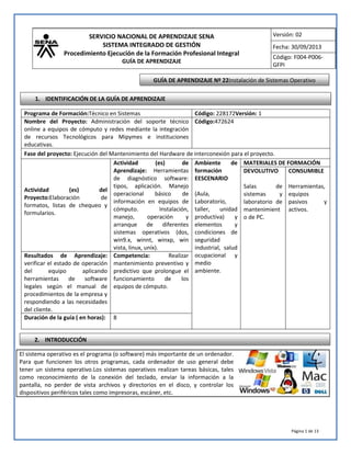 SERVICIO NACIONAL DE APRENDIZAJE SENA
SISTEMA INTEGRADO DE GESTIÓN
Procedimiento Ejecución de la Formación Profesional Integral
GUÍA DE APRENDIZAJE
Versión: 02
Fecha: 30/09/2013
Código: F004-P006-
GFPI
Página 1 de 13
El sistema operativo es el programa (o software) más importante de un ordenador.
Para que funcionen los otros programas, cada ordenador de uso general debe
tener un sistema operativo.Los sistemas operativos realizan tareas básicas, tales
como reconocimiento de la conexión del teclado, enviar la información a la
pantalla, no perder de vista archivos y directorios en el disco, y controlar los
dispositivos periféricos tales como impresoras, escáner, etc.
Programa de Formación:Técnico en Sistemas Código: 228172Versión: 1
Nombre del Proyecto: Administración del soporte técnico
online a equipos de cómputo y redes mediante la integración
de recursos Tecnológicos para Mipymes e instituciones
educativas.
Código:472624
Fase del proyecto: Ejecución del Mantenimiento del Hardware de interconexión para el proyecto.
Actividad (es) del
Proyecto:Elaboración de
formatos, listas de chequeo y
formularios.
Actividad (es) de
Aprendizaje: Herramientas
de diagnóstico software:
tipos, aplicación. Manejo
operacional básico de
información en equipos de
cómputo. Instalación,
manejo, operación y
arranque de diferentes
sistemas operativos (dos,
win9.x, winnt, winxp, win
vista, linux, uníx).
Ambiente de
formación
EESCENARIO
(Aula,
Laboratorio,
taller, unidad
productiva) y
elementos y
condiciones de
seguridad
industrial, salud
ocupacional y
medio
ambiente.
MATERIALES DE FORMACIÓN
DEVOLUTIVO
Salas de
sistemas y
laboratorio de
mantenimient
o de PC.
CONSUMIBLE
Herramientas,
equipos
pasivos y
activos.
Resultados de Aprendizaje:
verificar el estado de operación
del equipo aplicando
herramientas de software
legales según el manual de
procedimientos de la empresa y
respondiendo a las necesidades
del cliente.
Competencia: Realizar
mantenimiento preventivo y
predictivo que prolongue el
funcionamiento de los
equipos de cómputo.
Duración de la guía ( en horas): 8
GUÍA DE APRENDIZAJE Nº 22Instalación de Sistemas Operativo
1. IDENTIFICACIÓN DE LA GUÍA DE APRENDIZAJE
2. INTRODUCCIÓN
 