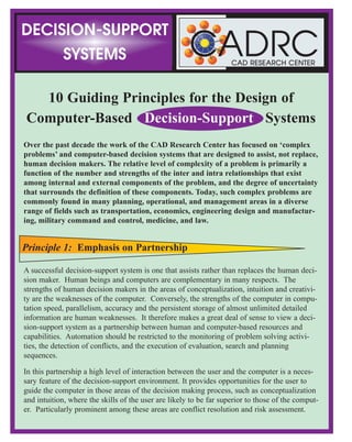 10 Guiding Principles for the Design of
Computer-Based Decision-Support Systems
Over the past decade the work of the CAD Research Center has focused on ‘complex
problems’ and computer-based decision systems that are designed to assist, not replace,
human decision makers. The relative level of complexity of a problem is primarily a
function of the number and strengths of the inter and intra relationships that exist
among internal and external components of the problem, and the degree of uncertainty
that surrounds the definition of these components. Today, such complex problems are
commonly found in many planning, operational, and management areas in a diverse
range of fields such as transportation, economics, engineering design and manufactur-
ing, military command and control, medicine, and law.
A successful decision-support system is one that assists rather than replaces the human deci-
sion maker. Human beings and computers are complementary in many respects. The
strengths of human decision makers in the areas of conceptualization, intuition and creativi-
ty are the weaknesses of the computer. Conversely, the strengths of the computer in compu-
tation speed, parallelism, accuracy and the persistent storage of almost unlimited detailed
information are human weaknesses. It therefore makes a great deal of sense to view a deci-
sion-support system as a partnership between human and computer-based resources and
capabilities. Automation should be restricted to the monitoring of problem solving activi-
ties, the detection of conflicts, and the execution of evaluation, search and planning
sequences.
In this partnership a high level of interaction between the user and the computer is a neces-
sary feature of the decision-support environment. It provides opportunities for the user to
guide the computer in those areas of the decision making process, such as conceptualization
and intuition, where the skills of the user are likely to be far superior to those of the comput-
er. Particularly prominent among these areas are conflict resolution and risk assessment.
CADRCCAD RESEARCH CENTER
relationships that appear to have precipitated the conflict. Tracing these relationships may produce more
progress toward a solution than the resolution of the conflict itself.
The importance of a high degree of interaction between the user(s) and the various components of the deci-
sion-support system is integral to most of the principles described here. This interaction is facilitated by
two system characteristics: a high level object representation; and, an intuitive user interface. The user
interface should be graphical in nature. The human cognitive system excels in pattern matching. Words
and numbers require the performance of a translation task that is relatively time consuming, subject to
information loss, and carries with it the potential for confusion and misinterpretation.
An on-line help system should be available to both assist the user in the execution of operational sequences
and provide explanations of system activities. The latter should include exploration of the recommenda-
tions, evaluation results and proposals contributed by the various components (e.g., agents) of the system.
In the past it has been considered helpful, as a means of simplifying complex problems, to treat planning
and execution as distinct activities. Under this school of thought the purpose of planning is to clearly define
and analyze the problem, and then develop a solution as a course of action that can be implemented during
the execution stage. However, as the complexity and tempo of problem solving situations increases, these
apparently distinct functional areas can no longer be categorized as discrete operational spheres of activity.
They tend to merge into a single integrated functional pool of capabilities from which the human decision
maker draws assistance as necessary. In such problem solving situations continuous information changes
require constant replanning, even during those phases when the need for action and execution overshadows
all other activities.
This is particularly apparent in the military field, but equally relevant in management, marketing and manu-
facturing situations where changing conditions require the most thorough and carefully laid out plans to be
spontaneously reformulated. For example, in military missions the impacts of enemy actions dictate the
need for continuous replanning and training during execution. Under these conditions functional integra-
tion is essential. Not only must the planning functions be accessible from the same computer system, but
they must be able to operate on the same information that applies to the execution functions. Similarly, in
the manufacturing fields changing production conditions such as equipment failures and material supply
delays may require significant modification of the original design that may border on a complete redesign.
These design modifications have to be accomplished while production operations are in progress.
In a distributed, cooperative decision-support system architecture the necessary level of integration has the
potential to be achieved, since functional modules and information resources are treated as sharable compo-
nents. In such a shared environment distributed databases may be accessed by any of the functional com-
ponents whenever the need arises and the necessary authorizations are available. The ability to switch from
one functional mode to another then becomes largely a function of the user interface and does not require
the user to move out of the current application environment. In other words, the physical separation of
individual computer-based components need not exist at the logical level of the user interface.
DECISION-SUPPORT
SYSTEMS
Principle 1: Emphasis on Partnership
Principle 9: The Computer-User Interface
Principle 10: Functional Integration
 