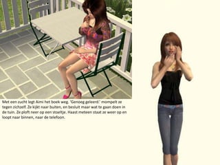 Met een zucht legt Aimi het boek weg. ‘Genoeg geleerd.’ mompelt ze tegen zichzelf. Ze kijkt naar buiten, en besluit maar wat te gaan doen in de tuin. Ze ploft neer op een stoeltje. Haast meteen staat ze weer op en loopt naar binnen, naar de telefoon.