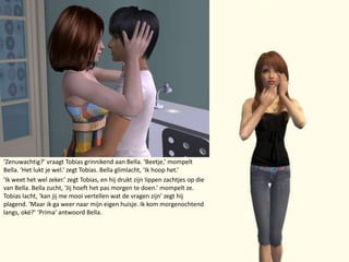 ‘Zenuwachtig?’ vraagt Tobias grinnikend aan Bella. ‘Beetje,’ mompelt Bella. ‘Het lukt je wel.’ zegt Tobias. Bella glimlacht, ‘Ik hoop het.’‘Ik weet het wel zeker.’ zegt Tobias, en hij drukt zijn lippen zachtjes op die van Bella. Bella zucht, ‘Jij hoeft het pas morgen te doen.’ mompelt ze. Tobias lacht, ‘kan jij me mooi vertellen wat de vragen zijn’ zegt hij plagend. ‘Maar ik ga weer naar mijn eigen huisje. Ik kom morgenochtend langs, oké?’‘Prima’ antwoord Bella.