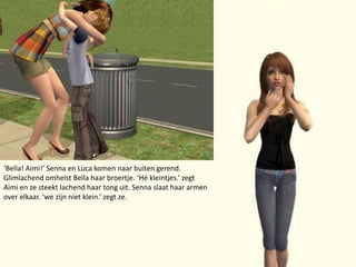 ‘Bella! Aimi!’ Senna en Luca komen naar buiten gerend. Glimlachend omhelst Bella haar broertje. ‘Hé kleintjes.’ zegt Aimi en ze steekt lachend haar tong uit. Senna slaat haar armen over elkaar. ‘we zijn níet klein.’ zegt ze.