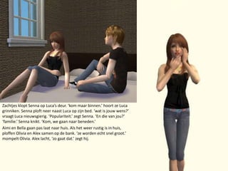 Zachtjes klopt Senna op Luca’s deur. ‘kom maar binnen.’ hoort ze Luca grinniken. Senna ploft neer naast Luca op zijn bed. ‘wat is jouw wens?’ vraagt Luca nieuwsgierig. ‘Populariteit.’ zegt Senna. ‘En die van jou?’ ‘familie.’ Senna knikt.‘Kom, we gaan naar beneden.’Aimi en Bella gaan pas laat naar huis. Als het weer rustig is in huis, ploffen Olivia en Alex samen op de bank. ‘ze worden echt snel groot.’ mompelt Olivia. Alex lacht, ‘zo gaat dat.’ zegt hij.