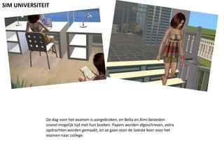 SIM UNIVERSITEITDe dag voor het examen is aangebroken, en Bella en Aimi besteden zoveel mogelijk tijd met hun boeken. Papers worden afgeschreven, extra opdrachten worden gemaakt, en ze gaan voor de laatste keer voor het examen naar college.