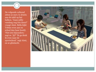 De volgende ochtend zitten ze met z’n drieën aan de tafel op het balkon. ‘Gaan jullie vandaag nog iets doen?’ vraagt Aimi. Bella kijkt Tobias even aan en schud dan haar hoofd, ‘Niet iets bijzonders.’ zegt ze. ‘jij?’ ‘Ik ga denk ik even naar de sportschool.’ zegt Aimi, en ze glimlacht.