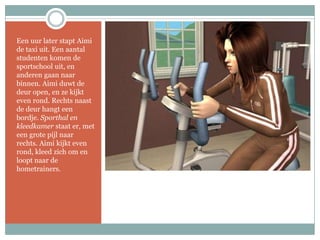 Een uur later stapt Aimi de taxi uit. Een aantal studenten komen de sportschool uit, en anderen gaan naar binnen. Aimi duwt de deur open, en ze kijkt even rond. Rechts naast de deur hangt een bordje. Sporthal en kleedkamer staat er, met een grote pijl naar rechts. Aimi kijkt even rond, kleed zich om en loopt naar de hometrainers.