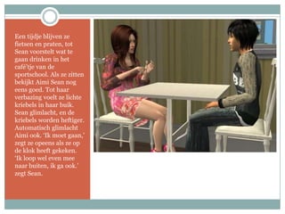 Een tijdje blijven ze fietsen en praten, tot Sean voorstelt wat te gaan drinken in het café’tje van de sportschool. Als ze zitten bekijkt Aimi Sean nog eens goed. Tot haar verbazing voelt ze lichte kriebels in haar buik. Sean glimlacht, en de kriebels worden heftiger. Automatisch glimlacht Aimi ook. ‘Ik moet gaan,’ zegt ze opeens als ze op de klok heeft gekeken. ‘Ik loop wel even mee naar buiten, ik ga ook.’ zegt Sean.