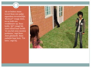 Als ze buiten staan tovert Sean een pakje sigaretten tevoorschijn. ‘Rook je?’ vraagt Aimi, en ze trekt een wenkbrauw op. Sean knikt, ‘jij?’ vraagt hij. Aimi schud haar hoofd. ‘Je zou het eens moeten proberen,’ zegt Sean. Aimi glimlacht. Sean omhelst haar kort, ‘Tot later,’ zegt hij.