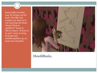 Hoofdhuis.Senna kijkt tevreden naar de strepen op het doek. Het lijkt nog nergens op, maar ze is ook nog lang niet klaar. ‘Senna? Kom je ontbijten?’ hoort ze Olivia roepen. ‘Ik kom er zo aan!’ roept ze terug. Ze bergt haar schildersspullen op, en loopt naar beneden.