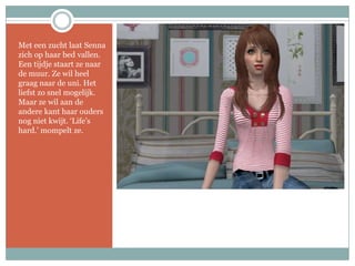 Met een zucht laat Senna zich op haar bed vallen. Een tijdje staart ze naar de muur. Ze wil heel graag naar de uni. Het liefst zo snel mogelijk. Maar ze wil aan de andere kant haar ouders nog niet kwijt. ‘Life’s hard.’ mompelt ze.