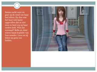 Senna zucht weer en gaat op de rand van haar bed zitten. En dan was het haar ook laatst opgevallen dat ze niet eens zo heel erg op haar ouders leek. Was dat normaal? Bella en Aimi waren haast kopieën van hun moeder. Luca en zij leken op geen van beiden.