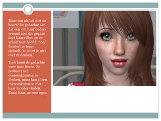Maar wat als het niet zo hoort? De gedachte aan dat een van haar ouders vreemd zou zijn gegaan doet haar rillen, en ze schud haar hoofd. ‘nee,’ fluistert ze tegen zichzelf. ‘zo moet je niet over ze denken.’Toch komt de gedachte weer naar boven. Ze probeert aan overeenkomsten te denken, maar kan alleen overeenkomsten met haar moeder vinden. Bruin haar, groene ogen.