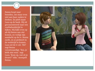 Senna loopt naar beneden, om maar even niet aan haar ouders te denken. Ze ploft naast Luca op de bank. Hij zit geconcentreerd naar een voetbalwedstrijd te kijken. Hij kijkt even op als hij Senna aan ziet komen, en vestigt zijn aandacht op de tv. Senna zucht, en ze probeert in de wedstrijd te komen. Luca zet de tv uit. ‘Hé!’ zegt Senna verontwaardigt. ‘Sen, je kéék niet eens.’ zegt Luca. ‘Kom op, wat zit je dwars?’ ‘niks.’ mompelt Senna. 