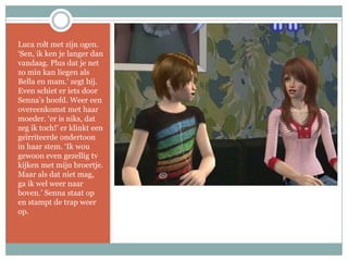 Luca rolt met zijn ogen. ‘Sen, ik ken je langer dan vandaag. Plus dat je net zo min kan liegen als Bella en mam.’ zegt hij. Even schiet er iets door Senna’s hoofd. Weer een overeenkomst met haar moeder. ‘er is niks, dat zeg ik toch!’ er klinkt een geïrriteerde ondertoon in haar stem. ‘Ik wou gewoon even gezellig tv kijken met mijn broertje. Maar als dat niet mag, ga ik wel weer naar boven.’ Senna staat op en stampt de trap weer op.