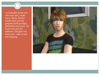 ‘zo bedoelde ik het nou ook weer niet,’ mokt Luca. Olivia, die het laatste deel van het gesprek heeft gevolgd, glimlacht naar Luca. ‘Ze is gewoon aan het puberen. Dat gaat wel weer over.’ zegt ze met een knipoog.