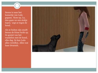Senna is naar het kamertje van Lulu gegaan. ‘Kom op, Lu, dan gaan we een stukje lopen.’ zegt ze tegen de hond.Als ze buiten zijn snuift Senna de frisse lucht op. Ze geniet van het wandelen met de hond, elke dag. Ze kan Lulu alles vertellen. Alles wat haar dwarszit.