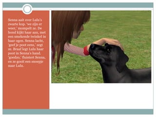 Senna aait over Lulu’s zwarte kop. ‘we zijn er weer,’ mompelt ze. De hond kijkt haar aan, met een smekende twinkel in haar ogen. Senna lacht, ‘geef je poot eens,’ zegt ze. Braaf legt Lulu haar poot in Senna’s hand. ‘goedzo,’ fluistert Senna, en ze gooit een snoepje naar Lulu.