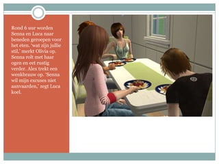 Rond 6 uur worden Senna en Luca naar beneden geroepen voor het eten. ‘wat zijn jullie stil,’ merkt Olivia op. Senna rolt met haar ogen en eet rustig verder. Alex trekt een wenkbrauw op. ‘Senna wil mijn excuses niet aanvaarden,’ zegt Luca koel.