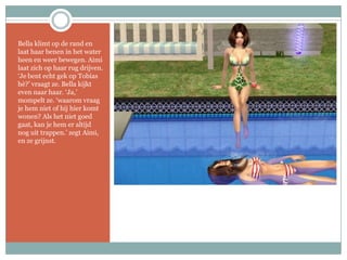 Bella klimt op de rand en laat haar benen in het water heen en weer bewegen. Aimi laat zich op haar rug drijven. ‘Je bent echt gek op Tobias hè?’ vraagt ze. Bella kijkt even naar haar. ‘Ja,’ mompelt ze. ‘waarom vraag je hem niet of hij hier komt wonen? Als het niet goed gaat, kan je hem er altijd nog uit trappen.’ zegt Aimi, en ze grijnst.