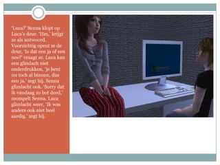 ‘Luca?’ Senna klopt op Luca’s deur. ‘Hm,’ krijgt ze als antwoord. Voorzichtig opent ze de deur, ‘Is dat een ja of een nee?’ vraagt ze. Luca kan een glimlach niet onderdrukken, ‘je bent nu toch al binnen, dus een ja.’ zegt hij. Senna glimlacht ook. ‘Sorry dat ik vandaag zo bot deed,’ mompelt Senna. Luca glimlacht weer, ‘Ik was anders ook niet heel aardig.’ zegt hij.